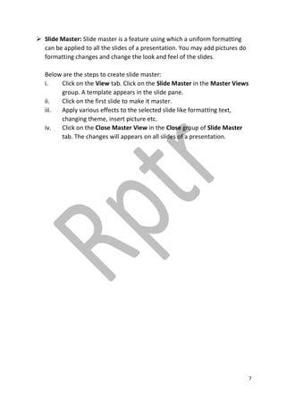 7
 Slide Master: Slide master is a feature using which a uniform formatting
can be applied to all the slides of a presentation. You may add pictures do
formatting changes and change the look and feel of the slides.
Below are the steps to create slide master:
i. Click on the View tab. Click on the Slide Master in the Master Views
group. A template appears in the slide pane.
ii. Click on the first slide to make it master.
iii. Apply various effects to the selected slide like formatting text,
changing theme, insert picture etc.
iv. Click on the Close Master View in the Close group of Slide Master
tab. The changes will appears on all slides of a presentation.
 