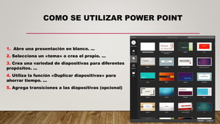 COMO SE UTILIZAR POWER POINT
1. Abre una presentación en blanco. ...
2. Selecciona un «tema» o crea el propio. ...
3. Crea una variedad de diapositivas para diferentes
propósitos. ...
4. Utiliza la función «Duplicar diapositivas» para
ahorrar tiempo. ...
5. Agrega transiciones a las diapositivas (opcional)
 