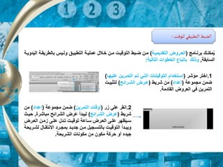 ‫للوقت‬ ‫التطبيقي‬‫الضبط‬
:
‫برنرامج‬ ‫مكنرك‬‫م‬‫ي‬
(
‫التقديميرة‬ ‫رروض‬‫ر‬‫الع‬
)
‫عمليرة‬ ‫رالل‬‫ر‬‫خ‬ ‫مرن‬ ‫التوقيرت‬ ‫ربط‬‫ر‬‫ض‬ ‫مرن‬
‫التطبيرق‬
‫بالطريقر‬ ‫ريس‬‫ر‬‫ول‬
‫رة‬‫ر‬‫اليدوي‬ ‫ة‬
‫السابقة‬
,
‫ب‬ ‫وذلك‬
‫ا‬
‫التالية‬ ‫الخطوات‬ ‫تباع‬
:
1
.
‫مؤشر‬ ‫اختر‬
(
‫ع‬ ‫التمررين‬ ‫ترم‬ ‫التري‬ ‫التوقيترات‬ ‫اسرتخدام‬
‫ليهرا‬
)
‫مجموعة‬ ‫ضمن‬
(
‫إعداد‬
)
‫شريط‬ ‫من‬
(
‫الشررائح‬ ‫عررض‬
)
‫لتثبيرت‬
‫القادمة‬ ‫العروض‬ ‫في‬ ‫التمرين‬
.
2
.
‫ا‬
‫ار‬ ‫على‬ ‫نقر‬
(
‫التمرين‬ ‫أوقات‬
)
‫مجموعة‬ ‫ضمن‬
(
‫إعداد‬
)
‫من‬
‫شريط‬
(
‫الشرائح‬ ‫عرض‬
)
‫مباشرة‬ ‫الشرائح‬ ‫عرض‬ ‫ليبدأ‬
,
‫ح‬
‫ير‬
‫ررض‬‫ر‬‫الع‬ ‫رن‬‫ر‬‫ام‬ ‫رى‬‫ر‬‫عل‬ ‫ردل‬‫ر‬‫ت‬ ‫رت‬‫ر‬‫توقي‬ ‫راعة‬‫ر‬‫س‬ ‫ررض‬‫ر‬‫الع‬ ‫رى‬‫ر‬‫عل‬ ‫سريظهر‬
‫ر‬‫ر‬‫لش‬ ‫رال‬‫ر‬‫االنتق‬ ‫ررد‬‫ر‬‫بمج‬ ‫رد‬‫ر‬‫جدي‬ ‫رن‬‫ر‬‫م‬ ‫رجيل‬‫ر‬‫بالتس‬ ‫رت‬‫ر‬‫التوقي‬ ‫ردأ‬‫ر‬‫ويب‬
‫ريحة‬
‫الشريحة‬ ‫مكونات‬ ‫من‬ ‫مكون‬ ‫حركة‬ ‫أو‬ ‫جيده‬
.
 