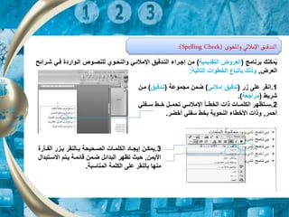 ‫واللغوي‬ ‫اإلمالئي‬‫التدقيق‬
:(Spelling Check)
1
.
‫ار‬ ‫على‬ ‫انقر‬
(
‫إمالئي‬ ‫تدقيق‬
)
‫مجموعة‬ ‫ضمن‬
(
‫تردقيق‬
)
‫مر‬
‫ن‬
‫شريط‬
(
‫مراجعة‬
)
.
2
.
‫رر‬‫ر‬‫الخط‬ ‫ذات‬ ‫ررات‬‫ر‬‫الكلم‬ ‫ررتظهر‬‫ر‬‫س‬
‫أ‬
‫ررفلي‬‫ر‬‫س‬ ‫ررط‬‫ر‬‫خ‬ ‫ررل‬‫ر‬‫تحم‬ ‫رري‬‫ر‬‫اإلمالئ‬
‫أحمر‬
,
‫أخضر‬ ‫سفلي‬ ‫بخط‬ ‫النحوية‬ ‫األخطا‬ ‫وذات‬
.
‫برنامج‬ ‫مكنك‬‫م‬‫ي‬
(
‫التقديمية‬ ‫العروض‬
)
‫فري‬ ‫الرواردة‬ ‫للنصروص‬ ‫والنحروي‬ ‫اإلمالئري‬ ‫التردقيق‬ ‫إجررا‬ ‫من‬
‫شررائح‬
‫العرض‬
,
‫ب‬ ‫وذلك‬
‫ا‬
‫التالية‬ ‫الخطوات‬ ‫تباع‬
:
3
.
‫ر‬‫ر‬‫الف‬ ‫رار‬‫ر‬‫ب‬ ‫رالنقر‬‫ر‬‫ب‬ ‫رحيحة‬‫ر‬‫الص‬ ‫رات‬‫ر‬‫الكلم‬ ‫راد‬‫ر‬‫إيج‬ ‫رن‬‫ر‬‫يمك‬
‫أرة‬
‫األي‬
‫من‬
,
‫االسرت‬ ‫يرتم‬ ‫قائمرة‬ ‫ضرمن‬ ‫البدائل‬ ‫تظهر‬ ‫حي‬
‫بدال‬
‫المناسبة‬ ‫الكلمة‬ ‫على‬ ‫بالنقر‬ ‫منها‬
.
 