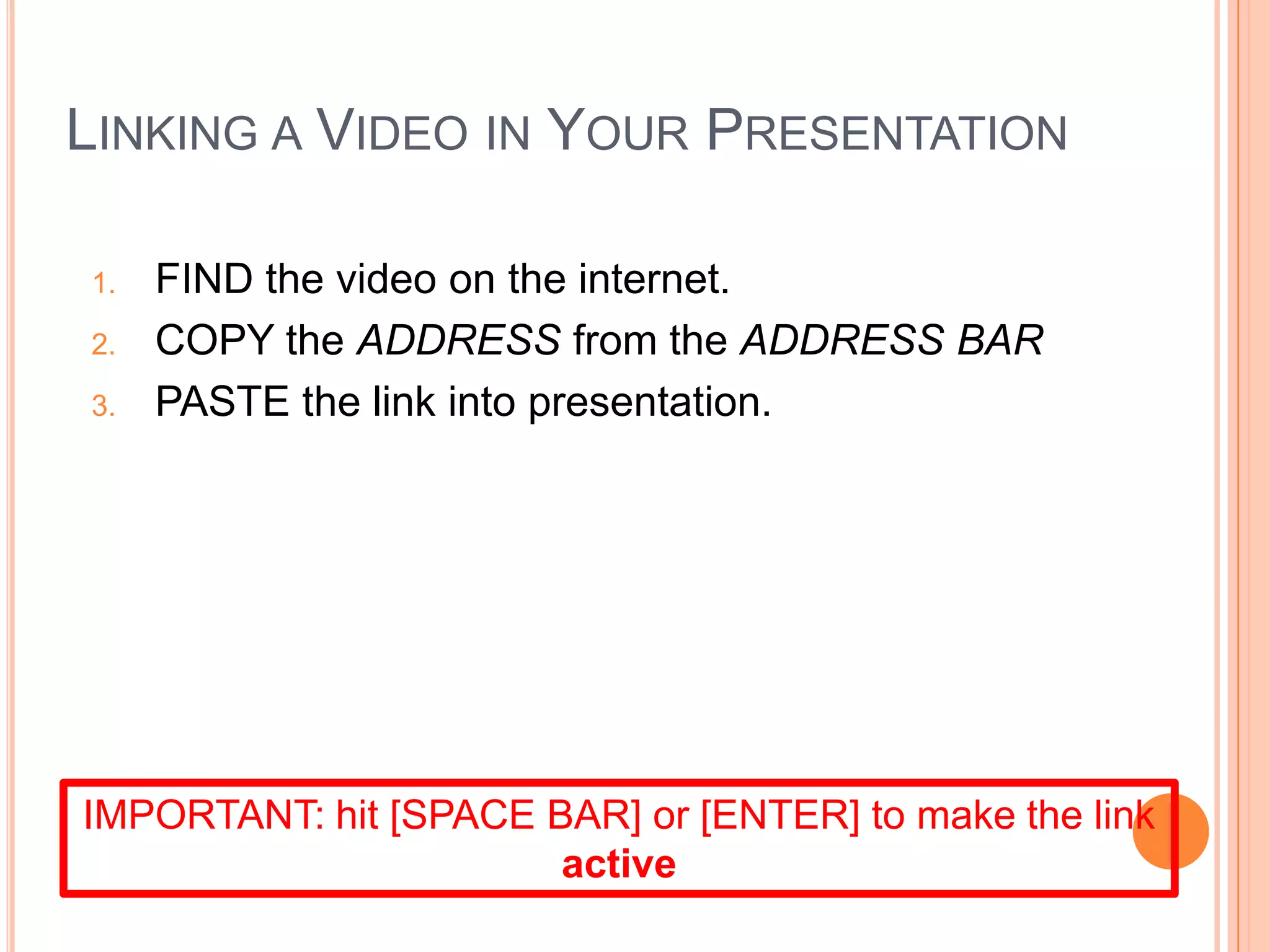LINKING A VIDEO IN YOUR PRESENTATION
1. FIND the video on the internet.
2. COPY the ADDRESS from the ADDRESS BAR
3. PASTE the link into presentation.
IMPORTANT: hit [SPACE BAR] or [ENTER] to make the link
active
 