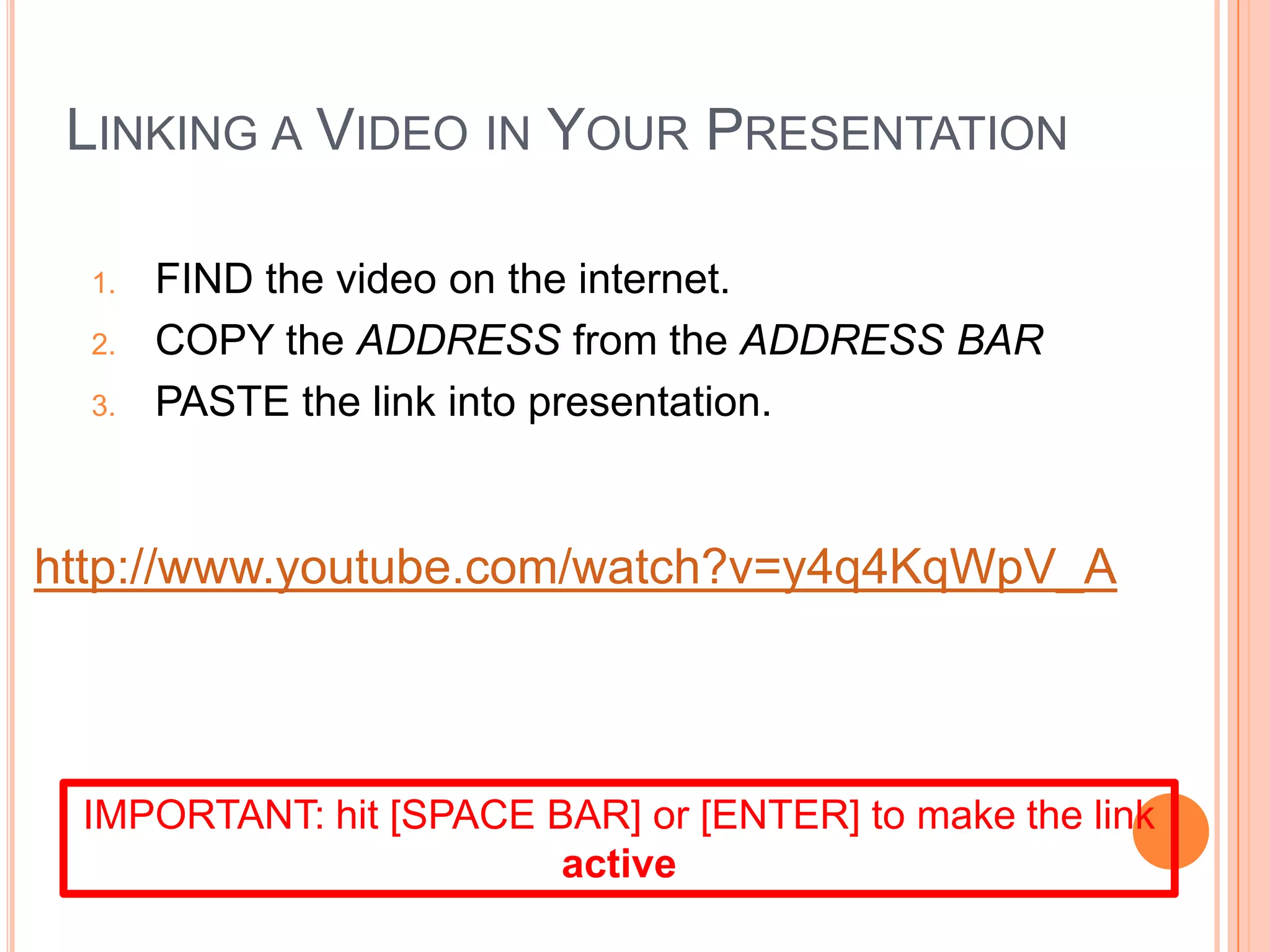 LINKING A VIDEO IN YOUR PRESENTATION
1. FIND the video on the internet.
2. COPY the ADDRESS from the ADDRESS BAR
3. PASTE the link into presentation.
IMPORTANT: hit [SPACE BAR] or [ENTER] to make the link
active
http://www.youtube.com/watch?v=y4q4KqWpV_A
 