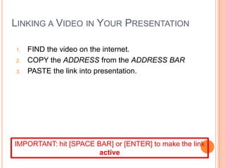 LINKING A VIDEO IN YOUR PRESENTATION
1. FIND the video on the internet.
2. COPY the ADDRESS from the ADDRESS BAR
3. PASTE the link into presentation.
IMPORTANT: hit [SPACE BAR] or [ENTER] to make the link
active
 