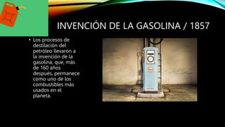 INVENCIÓN DE LA GASOLINA / 1857
• Los procesos de
destilación del
petróleo llevaron a
la invención de la
gasolina, que, más
de 160 años
después, permanece
como uno de los
combustibles más
usados en el
planeta.
 