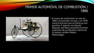 PRIMER AUTOMÓVIL DE COMBUSTIÓN /
1886
• El motor de combustión se creó en
1860 y funcionaba con gas, y en 1876
nació el primero que se movía ya con
gasolina. Y apenas una década
después, Karl Benz presentó el primer
automóvil de combustión interna de
la historia, el Benz Patent-
Motorwagen.
 