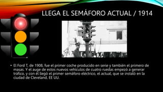 LLEGA EL SEMÁFORO ACTUAL / 1914
• El Ford T, de 1908, fue el primer coche producido en serie y también el primero de
masas. Y el auge de estos nuevos vehículos de cuatro ruedas empezó a generar
tráfico, y con él llegó el primer semáforo eléctrico, el actual, que se instaló en la
ciudad de Cleveland, EE UU.
 