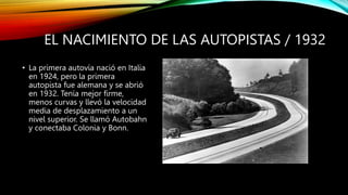 EL NACIMIENTO DE LAS AUTOPISTAS / 1932
• La primera autovía nació en Italia
en 1924, pero la primera
autopista fue alemana y se abrió
en 1932. Tenía mejor firme,
menos curvas y llevó la velocidad
media de desplazamiento a un
nivel superior. Se llamó Autobahn
y conectaba Colonia y Bonn.
 