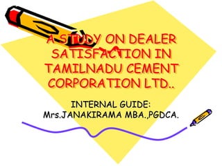 A STUDY ON DEALER
SATISFACTION IN
TAMILNADU CEMENT
CORPORATION LTD..
INTERNAL GUIDE:
Mrs.JANAKIRAMA MBA.,PGDCA.
 