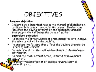 OBJECTIVES
Primary objective
• Dealers play a important role in the channel of distribution,
particularly in case of products like cement. Dealers can
influence the buying patterns of the customers and also
that people who can judge the pulse of market.
Secondary objective
• To assess the effectiveness of promotional tools to improve
the sales as opined by the dealers.
• To analyse the factors that affect the dealers preference
in dealing with cement.
• To understand the strength and weakness of Arasu Cement
distribution.
• To find the arasu cement brand, in terms of movements
quality etc.
• To study the satisfaction of dealers towards service,
availability etc.
 