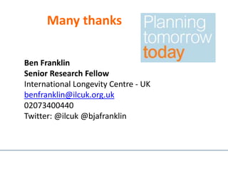 Many thanks
Ben Franklin
Senior Research Fellow
International Longevity Centre - UK
benfranklin@ilcuk.org.uk
02073400440
Twitter: @ilcuk @bjafranklin
 