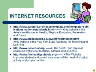 INTERNET RESOURCES
 http://www.aahperd.org/naspe/template.cfm?template=publ
ications-nationalstandards.html ———>this website is the
American Alliance for Health, Physical Education, Recreation,
and Dance
 http://www.emsc.nysed.gov/nysatl/healthstand.html ——
>this website is the New York State Academy for Teaching and
Learning
 http://www.pecentral.org/ ——> The health, and physical
education website for teachers, parents, and students
 http://www.fitnhealthyschools.org/——-> This Website
improves student and parent awareness of the need of physical
activity and proper nutrition
 