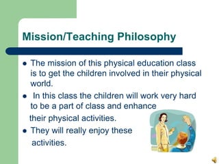 Mission/Teaching Philosophy
 The mission of this physical education class
is to get the children involved in their physical
world.
 In this class the children will work very hard
to be a part of class and enhance
their physical activities.
 They will really enjoy these
activities.
 