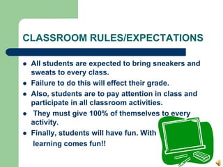 CLASSROOM RULES/EXPECTATIONS
 All students are expected to bring sneakers and
sweats to every class.
 Failure to do this will effect their grade.
 Also, students are to pay attention in class and
participate in all classroom activities.
 They must give 100% of themselves to every
activity.
 Finally, students will have fun. With
learning comes fun!!
 