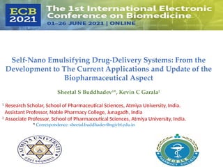 Self-Nano Emulsifying Drug-Delivery Systems: From the
Development to The Current Applications and Update of the
Biopharmaceutical Aspect
Sheetal S Buddhadev1
*, Kevin C Garala2
1
Research Scholar, School of Pharmaceutical Sciences, Atmiya University, India.
Assistant Professor, Noble Pharmacy College, Junagadh, India
2
Associate Professor, School of Pharmaceutical Sciences, Atmiya University, India.
* Correspondence: sheetal.buddhadev@ngivbt.edu.in
 