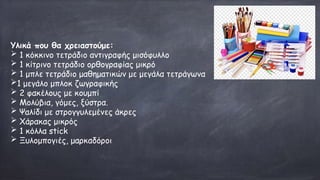 Υλικά που θα χρειαστούμε:
➢ 1 κόκκινο τετράδιο αντιγραφής μισόφυλλο
➢ 1 κίτρινο τετράδιο ορθογραφίας μικρό
➢ 1 μπλε τετράδιο μαθηματικών με μεγάλα τετράγωνα
➢1 μεγάλο μπλοκ ζωγραφικής
➢ 2 φακέλους με κουμπί
➢ Μολύβια, γόμες, ξύστρα.
➢ Ψαλίδι με στρογγυλεμένες άκρες
➢ Χάρακας μικρός
➢ 1 κόλλα stick
➢ Ξυλομπογιές, μαρκαδόροι
 