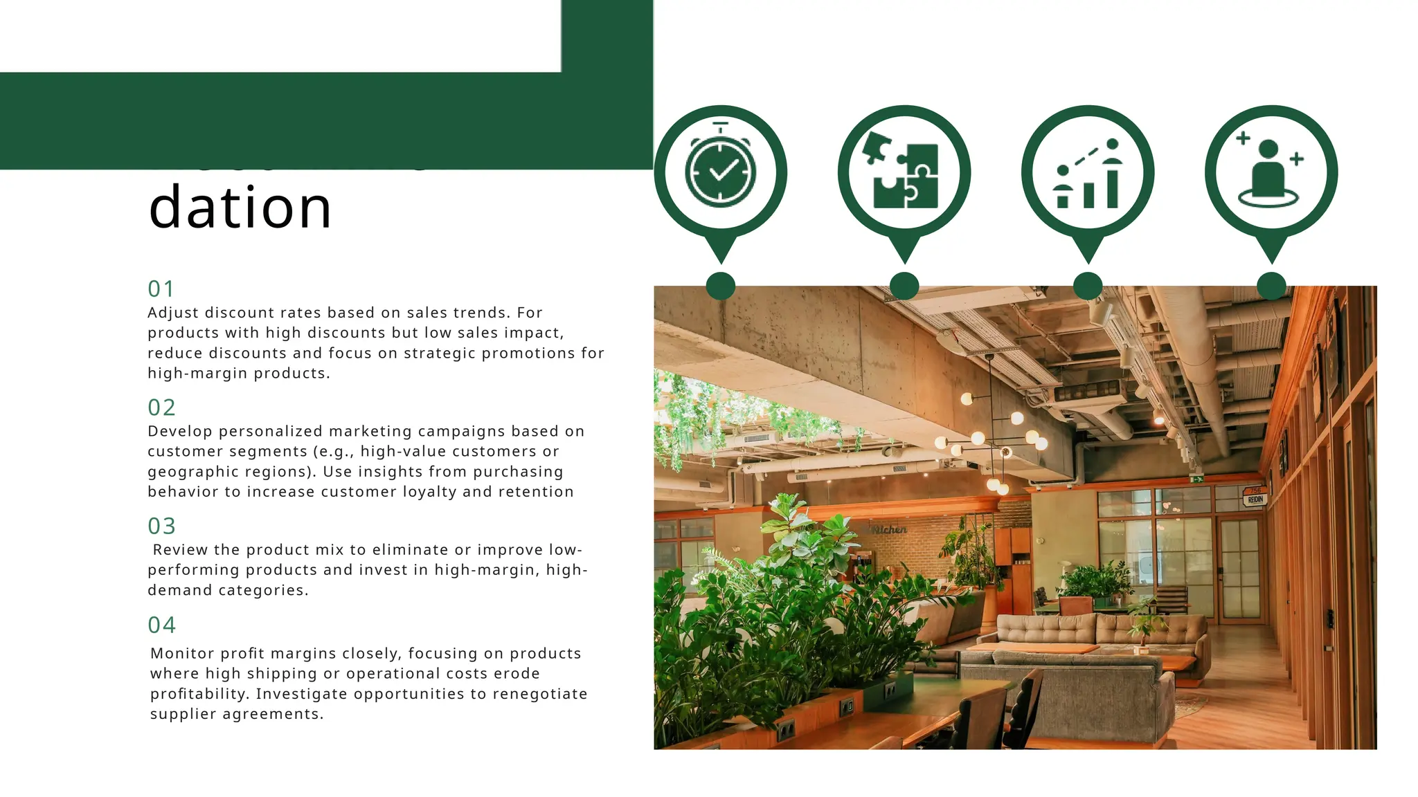 Recommen
dation
Adjust discount rates based on sales trends. For
products with high discounts but low sales impact,
reduce discounts and focus on strategic promotions for
high-margin products.
01
Develop personalized marketing campaigns based on
customer segments (e.g., high-value customers or
geographic regions). Use insights from purchasing
behavior to increase customer loyalty and retention
02
Review the product mix to eliminate or improve low-
performing products and invest in high-margin, high-
demand categories.
03
Monitor profit margins closely, focusing on products
where high shipping or operational costs erode
profitability. Investigate opportunities to renegotiate
supplier agreements.
04
 