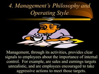 4. Management’s Philosophy and
Operating Style
Management, through its activities, provides clear
signals to employees about the importance of internal
control. For example, are sales and earnings targets
unrealistic, and are employees encouraged to take
aggressive actions to meet those targets.
 