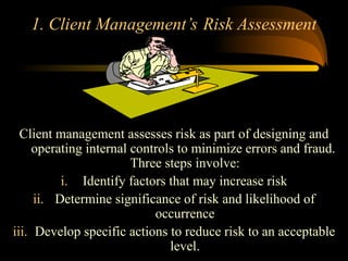1. Client Management’s Risk Assessment
Client management assesses risk as part of designing and
operating internal controls to minimize errors and fraud.
Three steps involve:
i. Identify factors that may increase risk
ii. Determine significance of risk and likelihood of
occurrence
iii. Develop specific actions to reduce risk to an acceptable
level.
 