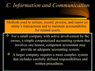 C. Information and Communication
Methods used to initiate, record, process, and report an
entity’s transactions and to maintain accountability
for related assets.
 For a small company with active involvement by the
owner, a simple computerized accounting system that
involves one honest, competent accountant may
provide an adequate accounting system.
 A larger company requires a more complex system
that includes carefully defined responsibilities and
written procedures.
 