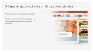 O Designer ajuda você a transmitir seu ponto de vista
O Designer do PowerPoint sugere designs profissionais para
sua apresentação, com base no conteúdo nos seus slides.
O Designer é um recurso disponibilizado somente por
assinatura. Se você tiver uma assinatura do Office 365, o slide
a seguir o mostrará como ele funciona em uma nova
apresentação.
 