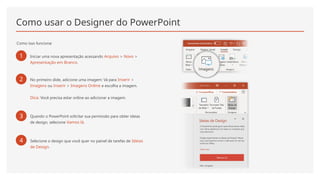 Como usar o Designer do PowerPoint
Como isso funciona:
1 Iniciar uma nova apresentação acessando Arquivo > Novo >
Apresentação em Branco.
2 No primeiro slide, adicione uma imagem: Vá para Inserir >
Imagens ou Inserir > Imagens Online e escolha a imagem.
Dica: Você precisa estar online ao adicionar a imagem.
3 Quando o PowerPoint solicitar sua permissão para obter ideias
de design, selecione Vamos lá.
4 Selecione o design que você quer no painel de tarefas de Ideias
de Design.
 