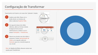 Configuração de Transformar
Experimente você mesmo com esses dois "planetas" simples:
1 Duplicar este slide: Clique com o
botão direito na miniatura de
slide e selecione Duplicar Slide.
2 No segundo desses dois slides
idênticos, altere as formas à direita
de alguma forma (mover,
redimensionar ou alterar a cor) e
acesse Transições > Transformar.
3 Retorne ao primeiro dos dois slides e
pressione o botão Apresentação de
slides e, em seguida, selecione
Executar para ver a transformação do
seu círculo!
Dica: As Opções de Efeito oferecem ainda mais
opções para Transformar.
 