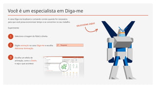 Você é um especialista em Diga-me
A caixa Diga-me localizará o comando correto quando for necessário,
para que você possa economizar tempo e se concentrar no seu trabalho.
Experimente:
1 Selecione a imagem do Robô à direita.
2 Digite animação na caixa Diga-me e escolha
Adicionar Animação.
3 Escolha um efeito de
animação, como o Zoom,
e veja o que acontece.
SELECIONE AQUI
 
