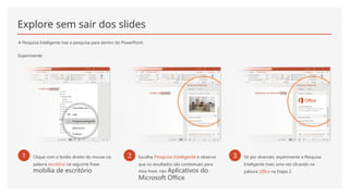 Explore sem sair dos slides
A Pesquisa Inteligente traz a pesquisa para dentro do PowerPoint.
Experimente:
1 Clique com o botão direito do mouse na
palavra escritório na seguinte frase:
mobília de escritório
2 Escolha Pesquisa Inteligente e observe
que os resultados são contextuais para
essa frase, não Aplicativos do
Microsoft Office.
3 Só por diversão, experimente a Pesquisa
Inteligente mais uma vez clicando na
palavra Office na Etapa 2.
 