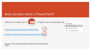Mais dúvidas sobre o PowerPoint?
Selecione o botão Diga-me e digite o que você deseja saber.
Visite o blog da equipe do PowerPoint
Acesse o treinamento gratuito do PowerPoint
ESCOLHA A SETA QUANDO ESTIVER NO MODO DE APRESENTAÇÃO DE
SLIDES
 