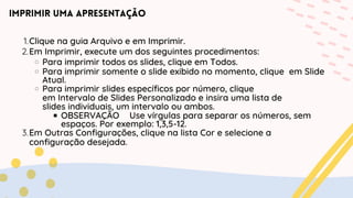 Imprimir uma apresentação
Clique na guia Arquivo e em Imprimir.
1.
Em Imprimir, execute um dos seguintes procedimentos:
2.
Para imprimir todos os slides, clique em Todos.
Para imprimir somente o slide exibido no momento, clique em Slide
Atual.
Para imprimir slides específicos por número, clique
em Intervalo de Slides Personalizado e insira uma lista de
slides individuais, um intervalo ou ambos.
OBSERVAÇÃO Use vírgulas para separar os números, sem
espaços. Por exemplo: 1,3,5-12.
Em Outras Configurações, clique na lista Cor e selecione a
3.
configuração desejada.
 
