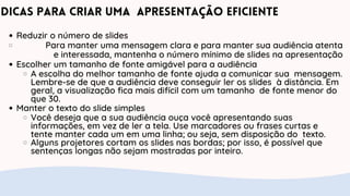 Dicas para criar uma apresentação eficiente
Reduzir o número de slides
Para manter uma mensagem clara e para manter sua audiência atenta
e interessada, mantenha o número mínimo de slides na apresentação
Escolher um tamanho de fonte amigável para a audiência
A escolha do melhor tamanho de fonte ajuda a comunicar sua mensagem.
Lembre-se de que a audiência deve conseguir ler os slides à distância. Em
geral, a visualização fica mais difícil com um tamanho de fonte menor do
que 30.
Manter o texto do slide simples
Você deseja que a sua audiência ouça você apresentando suas
informações, em vez de ler a tela. Use marcadores ou frases curtas e
tente manter cada um em uma linha; ou seja, sem disposição do texto.
Alguns projetores cortam os slides nas bordas; por isso, é possível que
sentenças longas não sejam mostradas por inteiro.
 