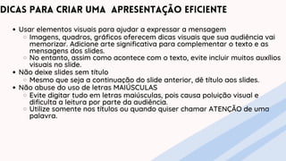 Usar elementos visuais para ajudar a expressar a mensagem
Imagens, quadros, gráficos oferecem dicas visuais que sua audiência vai
memorizar. Adicione arte significativa para complementar o texto e as
mensagens dos slides.
No entanto, assim como acontece com o texto, evite incluir muitos auxílios
visuais no slide.
Não deixe slides sem título
Mesmo que seja a continuação do slide anterior, dê título aos slides.
Não abuse do uso de letras MAIÚSCULAS
Evite digitar tudo em letras maiúsculas, pois causa poluição visual e
dificulta a leitura por parte da audiência.
Utilize somente nos títulos ou quando quiser chamar ATENÇÃO de uma
palavra.
Dicas para criar uma apresentação eficiente
 