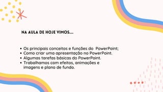 Na aula de hoje vimos....
Os principais conceitos e funções do PowerPoint;
Como criar uma apresentação no PowerPoint.
Algumas tarefas básicas do PowerPoint.
Trabalhamos com efeitos, animações e
imagens e plano de fundo.
 