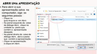 Abrir uma Apresentação
Para abrir a sua
apresentação salva no
computador, siga os
seguintes passos:
Clique na
guia Arquivo e em Abrir.
No painel esquerdo da caixa
de diálogo Abrir, clique na
unidade ou pasta que
contém a apresentação
desejada.
No painel direito da caixa de
diálogo Abrir, abra a pasta
que contém a apresentação.
Clique na apresentação
e clique em Abrir.
 