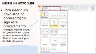 Inserir um Novo Slide
Para inserir um
novo slide na
apresentação,
siga este
procedimento:
– Na guia Página Inicial,
no grupo Slides, clique
na seta abaixo de Novo
Slide e clique no layout
de slide desejado.
 
