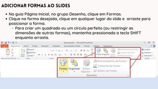 Adicionar Formas ao Slides
Na guia Página Inicial, no grupo Desenho, clique em Formas.
Clique na forma desejada, clique em qualquer lugar do slide e arraste para
posicionar a forma.
Para criar um quadrado ou um círculo perfeito (ou restringir as
dimensões de outras formas), mantenha pressionada a tecla SHIFT
enquanto arrasta.
 