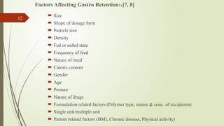Factors Affecting Gastro Retention:-[7, 8]
 Size
 Shape of dosage form
 Particle size
 Density
 Fed or unfed state
 Frequency of feed
 Nature of meal
 Caloric content
 Gender
 Age
 Posture
 Nature of drugs
 Formulation related factors (Polymer type, nature & conc. of excipients)
 Single unit/multiple unit
 Patient related factors (BMI, Chronic disease, Physical activity)
12
 