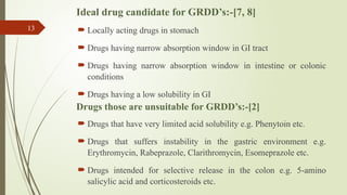 Ideal drug candidate for GRDD’s:-[7, 8]
 Locally acting drugs in stomach
 Drugs having narrow absorption window in GI tract
 Drugs having narrow absorption window in intestine or colonic
conditions
 Drugs having a low solubility in GI
Drugs those are unsuitable for GRDD’s:-[2]
 Drugs that have very limited acid solubility e.g. Phenytoin etc.
 Drugs that suffers instability in the gastric environment e.g.
Erythromycin, Rabeprazole, Clarithromycin, Esomeprazole etc.
 Drugs intended for selective release in the colon e.g. 5-amino
salicylic acid and corticosteroids etc.
13
 