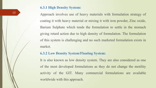 6.3.1 High Density System:
Approach involves use of heavy materials with formulation strategy of
coating it with heavy material or mixing it with iron powder, Zinc oxide,
Barium Sulphate which tends the formulation to settle in the stomach
giving retard action due to high density of formulation. The formulation
of this system is challenging and no such marketed formulation exists in
market.
6.3.2 Low Density System/Floating System:
It is also known as low density system. They are also considered as one
of the most developed formulations as they do not change the motility
activity of the GIT. Many commercial formulations are available
worldwide with this approach.
15
 