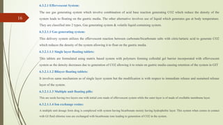 6.3.2.1 Effervescent System:
The use gas generating system which involve combination of acid base reaction generating CO2 which reduce the density of the
system leads to floating on the gastric media. The other alternative involves use of liquid which generates gas at body temperature.
They are classified into 2 types, Gas generating system & volatile liquid containing system.
6.3.2.1.1 Gas generating system:
This delivery system utilizes the effervescent reaction between carbonate/bicarbonate salts with citric/tartaric acid to generate CO2
which reduces the density of the system allowing it to float on the gastric media.
6.3.2.1.1.1 Single layer floating tablets:
This tablets are formulated using matrix based system with polymers forming colloidal gel barrier incorporated with effervescent
system as the density decreases due to generation of CO2 allowing it to retain on gastric media causing retention of the system in GIT
6.3.2.1.1.2 Bilayer floating tablets:
It involves same mechanism as of single layer system but the modification is with respect to immediate release and sustained release
layer of the system.
6.3.2.1.1.3 Multiple unit floating pills:
This are seeds having two layers one with initial core made of effervescent system while the outer layer is of made of swellable membrane layer.
6.3.2.1.1.4 Ion exchange resins:
A multiple unit dosage form drug is complexed with system having bicarbonate moiety having hydrophobic layer. This system when comes in contact
with GI fluid chlorine ions are exchanged with bicarbonate ions leading to generation of CO2 in the system.
16
 
