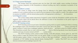 6.3.3 Super porous Hydrogels:
This dosage forms have polymers pore size less than 100 which rapidly causes swelling of polymer
which is primary properties of this formulation as delayed swelling may lead to premature evacuation of the
dosage form.
6.3.4 Mucoadhesive system:
This system in charge retain the dosage form by adhering in the gastric region different natural,
synthetic & semi-synthetic polymers are used for the development of muco-adhesive system. This adhesion leads
to retention in GRDD’s with the desired release profile with appropriative tailoring of the formulation.
6.3.5 Magnetic system:
This system simply implies placement of magnetic system inside the formulation variable and the other
magnetic system which will be placed above the abdomen to retain in the formulation in the gastric region to
achieve gastric residence time.
6.3.6 RAFT forming system:
RAFT forming system are preventive formulation gaining hold over gastro esophageal refluxes irritating
the esophageal region, this formulations form thick viscous layer above the gastric content restricting the
gastric contents to reach lower esophageal sphincter which provide a preventive action for GERD’s patients.
This formulation actually float on water which are either thick or thin having density lower than the gastric
contents such type of system termed as RAFT system which.
This RAFT forming system consist of Gel forming, swell able polymer, viscous gums etc. and CO2
driven system to make this polymer float over the gastric media. As soon as the formulation comes in contact
with the gastric media it forms a viscous layer of thick or thin type of jellified structure with some partial
entrapment of CO2 bubbles having reduced density forming RAFT system. This RAFT acts as a barrier
between stomach and its esophagus layers [9, 10].
18
 