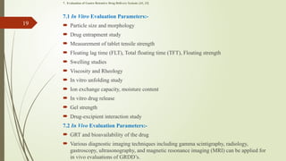 7. Evaluation of Gastro Retentive Drug Delivery System:-[11, 12]
7.1 In Vitro Evaluation Parameters:-
 Particle size and morphology
 Drug entrapment study
 Measurement of tablet tensile strength
 Floating lag time (FLT), Total floating time (TFT), Floating strength
 Swelling studies
 Viscosity and Rheology
 In vitro unfolding study
 Ion exchange capacity, moisture content
 In vitro drug release
 Gel strength
 Drug-excipient interaction study
7.2 In Vivo Evaluation Parameters:-
 GRT and bioavailability of the drug
 Various diagnostic imaging techniques including gamma scintigraphy, radiology,
gastroscopy, ultrasonography, and magnetic resonance imaging (MRI) can be applied for
in vivo evaluations of GRDD’s.
19
 