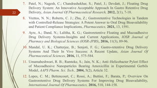7. Patel, N.; Nagesh, C.; Chandrashekhar, S.; Patel, J.; Devdatt, J.; Floating Drug
Delivery System: An Innovative Acceptable Approach In Gastro Retentive Drug
Delivery, Asian Journal Of Pharmaceutical Research, 2012, 2(1), 7-18.
8. Vrettos, N. N.; Roberts, C. J.; Zhu, Z.; Gastroretentive Technologies in Tandem
with Controlled-Release Strategies: A Potent Answer to Oral Drug Bioavailability
and Patient Compliance Implications, Pharmaceutics, 2021, 13, 1591.
9. Ayre, A.; Dand, N.; Lalitha, K. G.; Gastroretentive Floating and Mucoadhesive
Drug Delivery Systems-Insights and Current Applications, IOSR Journal of
Pharmacy and Biological Sciences (IOSR-JPBS), 2016, 11(3), 89-96.
10. Mandal, U. K.; Chatterjee, B.; Senjoti, F. G.; Gastro-retentive Drug Delivery
Systems And Their In Vivo Success: A Recent Update, Asian Journal Of
Pharmaceutical Sciences, 2016, 11, 575-584.
11. Umamaheshwari, R. B.; Ramteke, S.; Jain, N. K.; Anti–Helicobacter Pylori Effect
of Mucoadhesive Nanoparticles Bearing Amoxicillin in Experimental Gerbils
Model, AAPS Pharm. Sci. Tech., 2004, 5(2), Article 32.
12. Lopes, C. M.; Bettencourt, C.; Rossi, A.; Buttini, F.; Barata, P.; Overview On
Gastroretentive Drug Delivery Systems For Improving Drug Bioavailability,
International Journal Of Pharmaceutics, 2016, 510, 144-158.
22
 