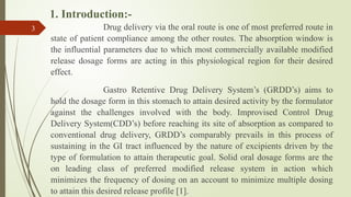 1. Introduction:-
Drug delivery via the oral route is one of most preferred route in
state of patient compliance among the other routes. The absorption window is
the influential parameters due to which most commercially available modified
release dosage forms are acting in this physiological region for their desired
effect.
Gastro Retentive Drug Delivery System’s (GRDD’s) aims to
hold the dosage form in this stomach to attain desired activity by the formulator
against the challenges involved with the body. Improvised Control Drug
Delivery System(CDD’s) before reaching its site of absorption as compared to
conventional drug delivery, GRDD’s comparably prevails in this process of
sustaining in the GI tract influenced by the nature of excipients driven by the
type of formulation to attain therapeutic goal. Solid oral dosage forms are the
on leading class of preferred modified release system in action which
minimizes the frequency of dosing on an account to minimize multiple dosing
to attain this desired release profile [1].
3
 