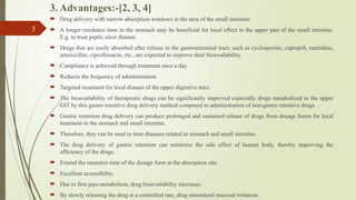 3. Advantages:-[2, 3, 4]
 Drug delivery with narrow absorption windows in the area of the small intestine.
 A longer residence time in the stomach may be beneficial for local effect in the upper part of the small intestine.
E.g. to treat peptic ulcer disease.
 Drugs that are easily absorbed after release in the gastrointestinal tract, such as cyclosporine, captopril, ranitidine,
amoxicillin, ciprofloxacin, etc., are expected to improve their bioavailability.
 Compliance is achieved through treatment once a day.
 Reduces the frequency of administration.
 Targeted treatment for local disease of the upper digestive tract.
 The bioavailability of therapeutic drugs can be significantly improved especially drugs metabolized in the upper
GIT by this gastro retentive drug delivery method compared to administration of non-gastro retentive drugs.
 Gastric retention drug delivery can produce prolonged and sustained release of drugs from dosage forms for local
treatment in the stomach and small intestine.
 Therefore, they can be used to treat diseases related to stomach and small intestine.
 The drug delivery of gastric retention can minimize the side effect of human body, thereby improving the
efficiency of the drugs.
 Extend the retention time of the dosage form at the absorption site.
 Excellent accessibility.
 Due to first pass metabolism, drug bioavailability increases.
 By slowly releasing the drug at a controlled rate, drug minimized mucosal irritation.
5
 