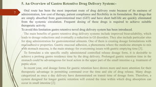 5. An Overview of Gastro Retentive Drug Delivery System:-
Oral route has been the most important route of drug delivery route because of its easiness of
administration, low cost of therapy, patient compliance and flexibility in its formulation. But drugs that
are simply absorbed from gastrointestinal tract (GIT) and have short half-life are quickly eliminated
from the systemic circulation. Frequent dosing of these drugs is required to achieve suitable
therapeutic activity.
To avoid this limitation gastro retentive novel drug delivery system has been introduced.
The main benefits of gastro retentive drug delivery systems include improved bioavailability, which
leads to dosage reductions and eventually a reduction in GI disorders. They also include particular sites
for drug administration for gastrointestinal ailments. One of them is creating dosage formulations with
mucoadhesive properties. Gastric mucosal adhesion, a phenomena where the medicine attempts to mix
with stomach mucosa, is the main strategy for overcoming issues with gastric emptying time [3].
To formulate a site specific orally administered controlled release dosage form, it is desirable to
achieve a prolong gastro residence time by the drug delivery. Prolonged gastric retention time in the
stomach could be advantageous for local action in the upper part of the small intestine e.g. treatment of
peptic ulcer.
In recent year, oral dosage forms for gastric retention have drown more and more attention for their
therapeutic advantage in permitting command over the time and site of drug release. Many drugs
categorized as once a day delivery have demonstrated on transit time of dosage form. Therefore, a
system designed for longer gastric retention will extend the time within which drug absorption can
occur in small intestine [2].
7
 