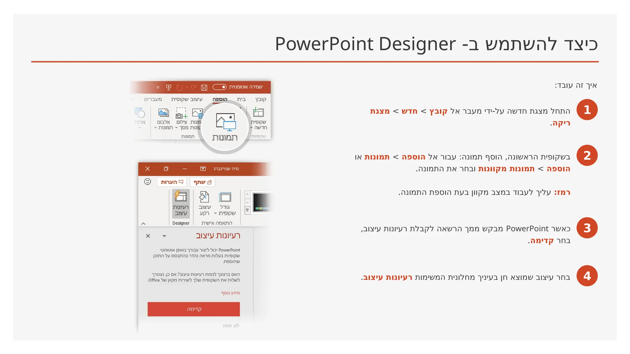 -‫ב‬ ‫להשתמש‬ ‫כיצד‬
PowerPoint Designer
:‫עובד‬ ‫זה‬ ‫איך‬
1
‫אל‬ ‫מעבר‬ ‫ידי‬-‫על‬ ‫חדשה‬ ‫מצגת‬ ‫התחל‬
‫קובץ‬
>
‫חדש‬
>
‫מצגת‬
‫ריקה‬
.
2
‫אל‬ ‫עבור‬ :‫תמונה‬ ‫הוסף‬ ,‫הראשונה‬ ‫בשקופית‬
‫הוספה‬
>
‫תמונות‬
‫או‬
‫הוספה‬
>
‫תמונות‬
‫מקוונות‬
.‫התמונה‬ ‫את‬ ‫ובחר‬
:‫רמז‬
.‫התמונה‬ ‫הוספת‬ ‫בעת‬ ‫מקוון‬ ‫במצב‬ ‫לעבוד‬ ‫עליך‬
3
‫כאשר‬
PowerPoint
,‫עיצוב‬ ‫רעיונות‬ ‫לקבלת‬ ‫הרשאה‬ ‫ממך‬ ‫מבקש‬
‫בחר‬
‫קדימה‬
.
4
‫המשימות‬ ‫מחלונית‬ ‫בעיניך‬ ‫חן‬ ‫שמוצא‬ ‫עיצוב‬ ‫בחר‬
‫עיצוב‬ ‫רעיונות‬
.
 