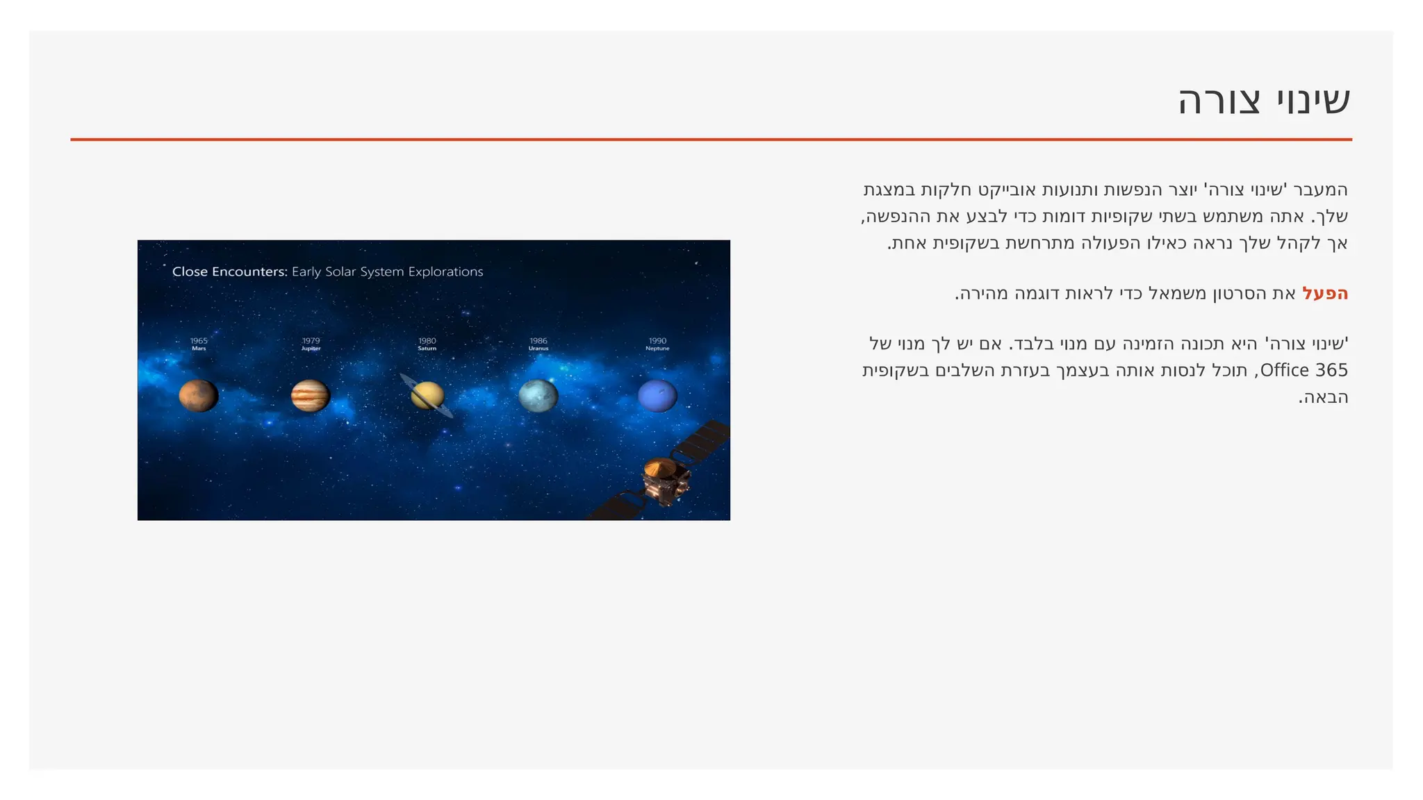‫צורה‬ ‫שינוי‬
‫במצגת‬ ‫חלקות‬ ‫אובייקט‬ ‫ותנועות‬ ‫הנפשות‬ ‫יוצר‬ '‫צורה‬ ‫'שינוי‬ ‫המעבר‬
,‫ההנפשה‬ ‫את‬ ‫לבצע‬ ‫כדי‬ ‫דומות‬ ‫שקופיות‬ ‫בשתי‬ ‫משתמש‬ ‫אתה‬ .‫שלך‬
.‫אחת‬ ‫בשקופית‬ ‫מתרחשת‬ ‫הפעולה‬ ‫כאילו‬ ‫נראה‬ ‫שלך‬ ‫לקהל‬ ‫אך‬
‫הפעל‬
.‫מהירה‬ ‫דוגמה‬ ‫לראות‬ ‫כדי‬ ‫משמאל‬ ‫הסרטון‬ ‫את‬
'‫צורה‬ ‫'שינוי‬
‫של‬ ‫מנוי‬ ‫לך‬ ‫יש‬ ‫אם‬ .‫בלבד‬ ‫מנוי‬ ‫עם‬ ‫הזמינה‬ ‫תכונה‬ ‫היא‬
365
Office
‫בשקופית‬ ‫השלבים‬ ‫בעזרת‬ ‫בעצמך‬ ‫אותה‬ ‫לנסות‬ ‫תוכל‬ ,
.‫הבאה‬
 