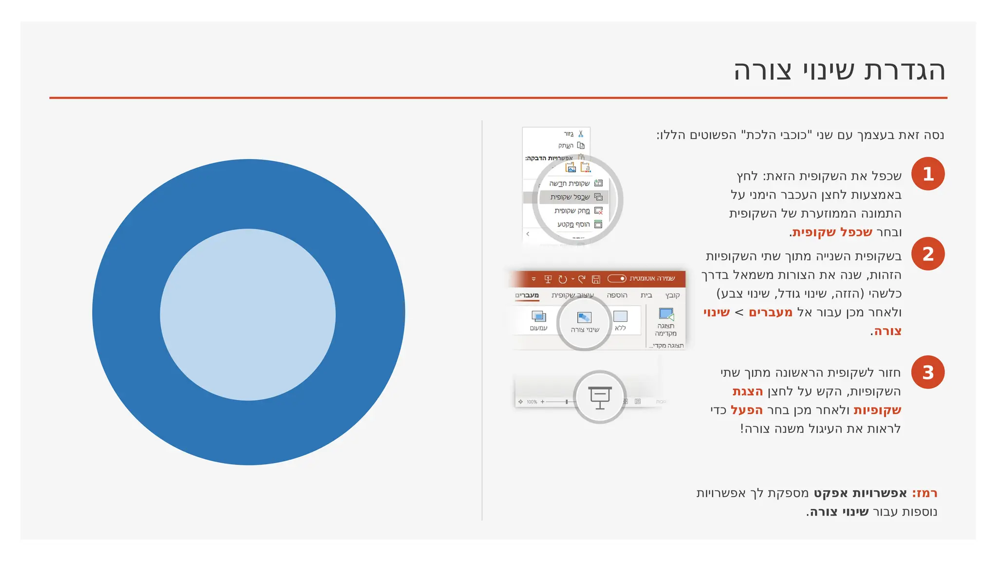 ‫צורה‬ ‫שינוי‬ ‫הגדרת‬
:‫הללו‬ ‫הפשוטים‬ "‫הלכת‬ ‫"כוכבי‬ ‫שני‬ ‫עם‬ ‫בעצמך‬ ‫זאת‬ ‫נסה‬
1
‫לחץ‬ :‫הזאת‬ ‫השקופית‬ ‫את‬ ‫שכפל‬
‫על‬ ‫הימני‬ ‫העכבר‬ ‫לחצן‬ ‫באמצעות‬
‫השקופית‬ ‫של‬ ‫הממוזערת‬ ‫התמונה‬
‫ובחר‬
‫שקופית‬ ‫שכפל‬
.
2
‫השקופיות‬ ‫שתי‬ ‫מתוך‬ ‫השנייה‬ ‫בשקופית‬
‫בדרך‬ ‫משמאל‬ ‫הצורות‬ ‫את‬ ‫שנה‬ ,‫הזהות‬
)‫צבע‬ ‫שינוי‬ ,‫גודל‬ ‫שינוי‬ ,‫(הזזה‬ ‫כלשהי‬
‫אל‬ ‫עבור‬ ‫מכן‬ ‫ולאחר‬
‫מעברים‬
>
‫שינוי‬
‫צורה‬
.
3
‫שתי‬ ‫מתוך‬ ‫הראשונה‬ ‫לשקופית‬ ‫חזור‬
‫לחצן‬ ‫על‬ ‫הקש‬ ,‫השקופיות‬
‫הצגת‬
‫שקופיות‬
‫בחר‬ ‫מכן‬ ‫ולאחר‬
‫הפעל‬
‫כדי‬
!‫צורה‬ ‫משנה‬ ‫העיגול‬ ‫את‬ ‫לראות‬
:‫רמז‬
‫אפקט‬ ‫אפשרויות‬
‫אפשרויות‬ ‫לך‬ ‫מספקת‬
‫עבור‬ ‫נוספות‬
‫צורה‬ ‫שינוי‬
.
 