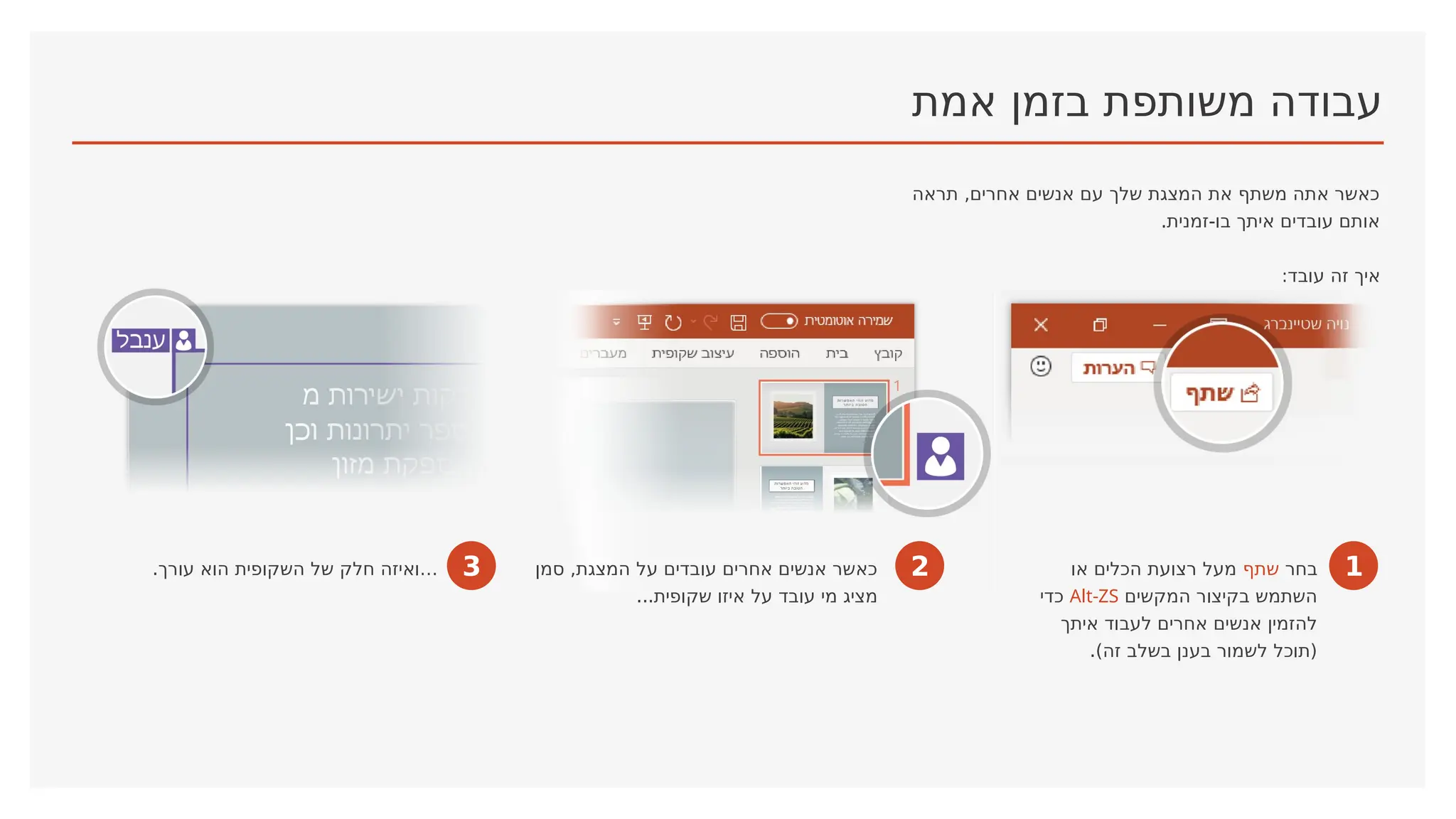 ‫אמת‬ ‫בזמן‬ ‫משותפת‬ ‫עבודה‬
‫תראה‬ ,‫אחרים‬ ‫אנשים‬ ‫עם‬ ‫שלך‬ ‫המצגת‬ ‫את‬ ‫משתף‬ ‫אתה‬ ‫כאשר‬
.‫זמנית‬-‫בו‬ ‫איתך‬ ‫עובדים‬ ‫אותם‬
:‫עובד‬ ‫זה‬ ‫איך‬
1
‫בחר‬
‫שתף‬
‫או‬ ‫הכלים‬ ‫רצועת‬ ‫מעל‬
‫המקשים‬ ‫בקיצור‬ ‫השתמש‬
Alt-ZS
‫כדי‬
‫איתך‬ ‫לעבוד‬ ‫אחרים‬ ‫אנשים‬ ‫להזמין‬
.)‫זה‬ ‫בשלב‬ ‫בענן‬ ‫לשמור‬ ‫(תוכל‬
2
‫סמן‬ ,‫המצגת‬ ‫על‬ ‫עובדים‬ ‫אחרים‬ ‫אנשים‬ ‫כאשר‬
...‫שקופית‬ ‫איזו‬ ‫על‬ ‫עובד‬ ‫מי‬ ‫מציג‬
3
.‫עורך‬ ‫הוא‬ ‫השקופית‬ ‫של‬ ‫חלק‬ ‫…ואיזה‬
 